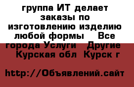 группа ИТ делает заказы по изготовлению изделию любой формы  - Все города Услуги » Другие   . Курская обл.,Курск г.